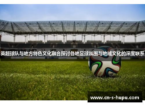 英超球队与地方特色文化融合探讨各地足球氛围与地域文化的深度联系 英超球队与地方特色文化融合探讨各地足球氛围与地域文化的深度联系