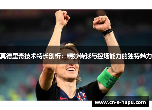 莫德里奇技术特长剖析:精妙传球与控场能力的独特魅力 莫德里奇技术特长剖析:精妙传球与控场能力的独特魅力