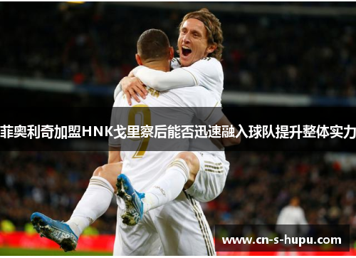 菲奥利奇加盟HNK戈里察后能否迅速融入球队提升整体实力 菲奥利奇加盟HNK戈里察后能否迅速融入球队提升整体实力