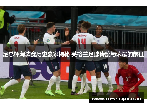 足总杯淘汰赛历史赢家揭秘 英格兰足球传统与荣耀的象征