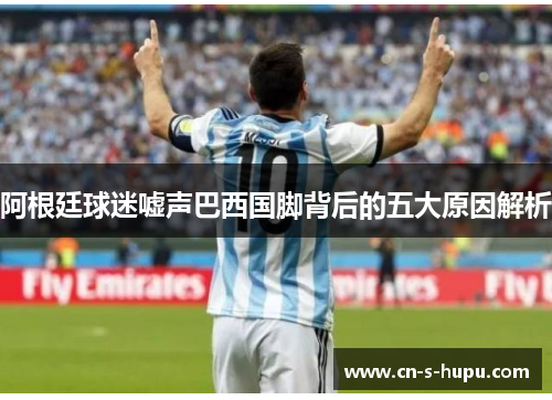 阿根廷球迷嘘声巴西国脚背后的五大原因解析