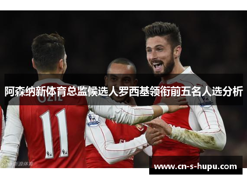 阿森纳新体育总监候选人罗西基领衔前五名人选分析 阿森纳新体育总监候选人罗西基领衔前五名人选分析