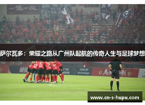 萨尔瓦多：荣耀之路从广州队起航的传奇人生与足球梦想