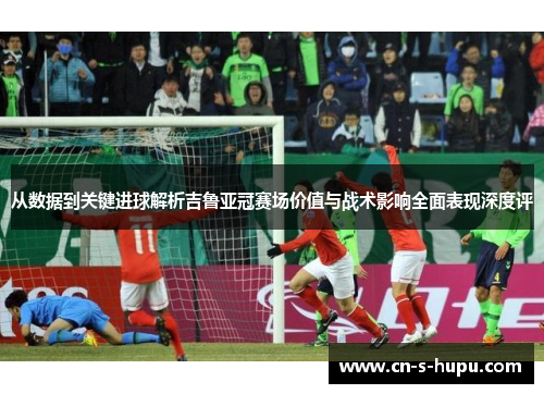 从数据到关键进球解析吉鲁亚冠赛场价值与战术影响全面表现深度评 从数据到关键进球解析吉鲁亚冠赛场价值与战术影响全面表现深度评