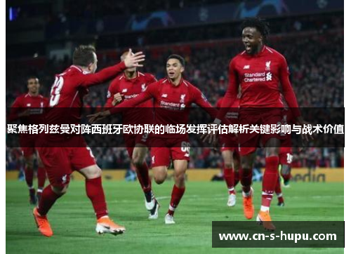 聚焦格列兹曼对阵西班牙欧协联的临场发挥评估解析关键影响与战术价值 聚焦格列兹曼对阵西班牙欧协联的临场发挥评估解析关键影响与战术价值