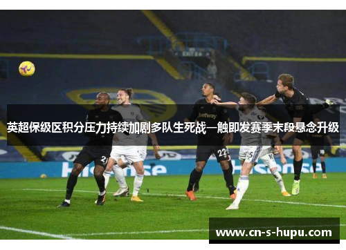 英超保级区积分压力持续加剧多队生死战一触即发赛季末段悬念升级 英超保级区积分压力持续加剧多队生死战一触即发赛季末段悬念升级