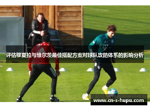 评估穆夏拉与维尔茨最佳搭配方案对球队攻防体系的影响分析 评估穆夏拉与维尔茨最佳搭配方案对球队攻防体系的影响分析