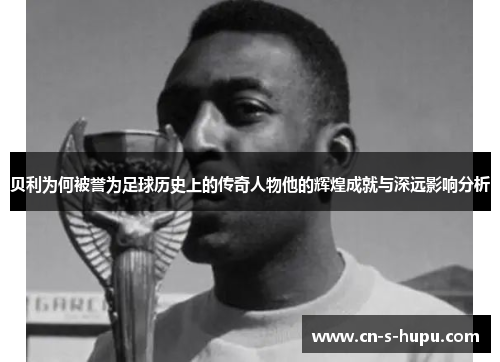 贝利为何被誉为足球历史上的传奇人物他的辉煌成就与深远影响分析