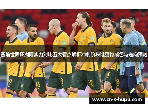 赛前世界杯洲际实力对比五大看点解析冲刺阶段谁更稳成色与走向预测 赛前世界杯洲际实力对比五大看点解析冲刺阶段谁更稳成色与走向预测