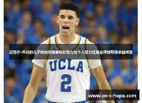 迈克尔·乔丹的儿子如何凭借家族影响力与个人努力在商业领域取得卓越成就 迈克尔·乔丹的儿子如何凭借家族影响力与个人努力在商业领域取得卓越成就