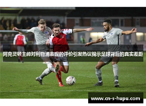 阿克灵顿主帅对利物浦表现的评价引发热议揭示足球背后的真实差距 阿克灵顿主帅对利物浦表现的评价引发热议揭示足球背后的真实差距