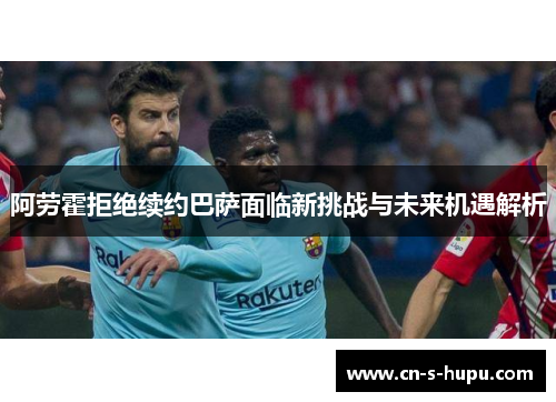 阿劳霍拒绝续约巴萨面临新挑战与未来机遇解析