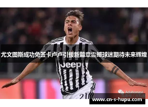 尤文图斯成功免签卡卢卢引援新篇章震撼球迷期待未来辉煌