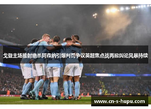 戈登主场推射绝杀阿森纳引爆判罚争议英超焦点战再掀舆论风暴持续 戈登主场推射绝杀阿森纳引爆判罚争议英超焦点战再掀舆论风暴持续