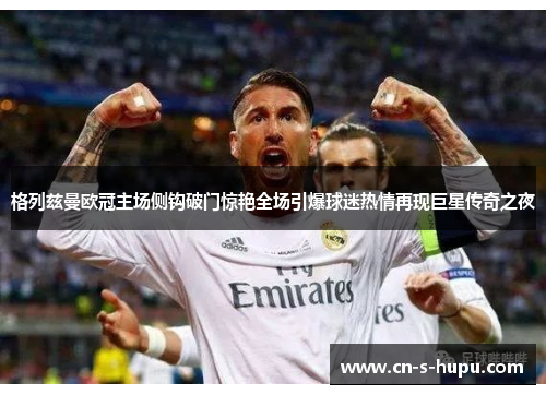 格列兹曼欧冠主场侧钩破门惊艳全场引爆球迷热情再现巨星传奇之夜 格列兹曼欧冠主场侧钩破门惊艳全场引爆球迷热情再现巨星传奇之夜