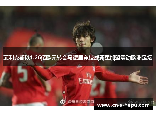 菲利克斯以1.26亿欧元转会马德里竞技成新星加盟震动欧洲足坛 菲利克斯以1.26亿欧元转会马德里竞技成新星加盟震动欧洲足坛