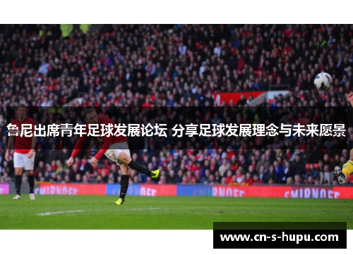 鲁尼出席青年足球发展论坛 分享足球发展理念与未来愿景