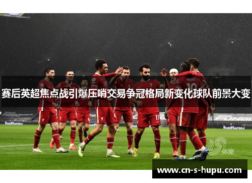 赛后英超焦点战引爆压哨交易争冠格局新变化球队前景大变