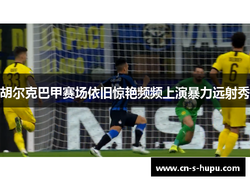 胡尔克巴甲赛场依旧惊艳频频上演暴力远射秀