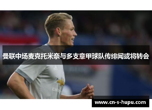 曼联中场麦克托米奈与多支意甲球队传绯闻或将转会 曼联中场麦克托米奈与多支意甲球队传绯闻或将转会