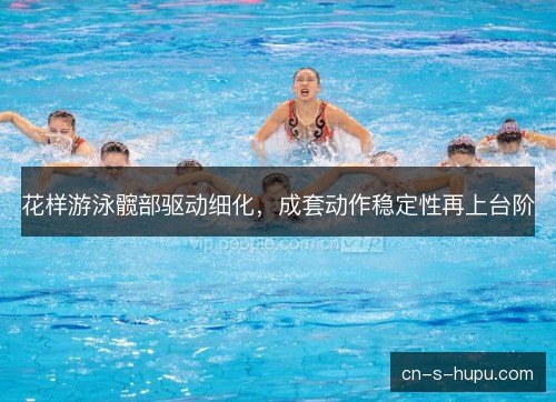 花样游泳髋部驱动细化，成套动作稳定性再上台阶